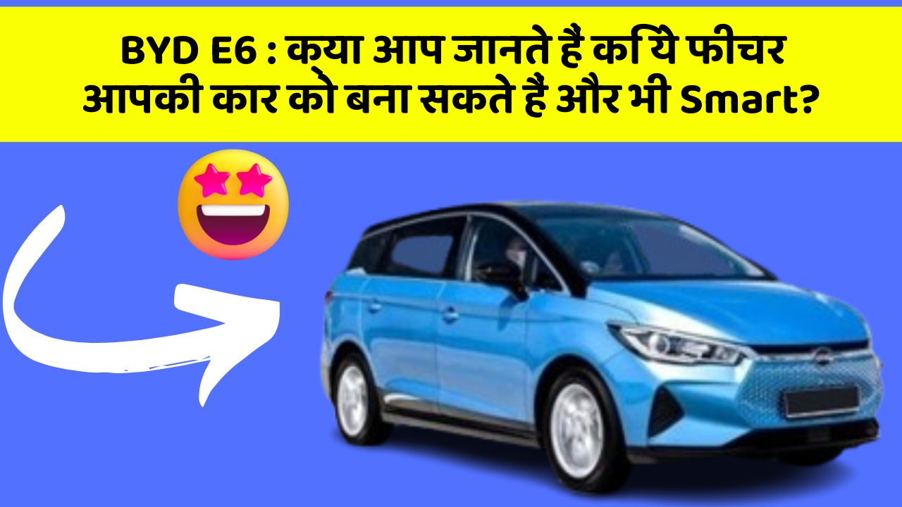 BYD E6: क्या आप जानते हैं कि ये फीचर आपकी कार को बना सकते हैं और भी Smart?