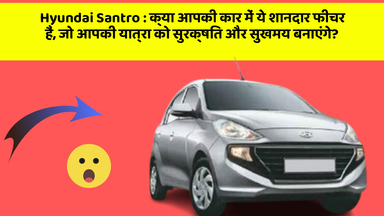 Hyundai Santro: क्या आपकी कार में ये शानदार फीचर हैं, जो आपकी यात्रा को सुरक्षित और सुखमय बनाएंगे?