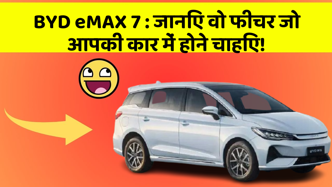 BYD eMAX 7:जानिए वो फीचर जो आपकी कार में होने चाहिए!